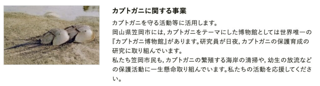 カブトガニを守る活動等に活用します。
岡山県笠岡市には，カブトガニをテーマにした博物館としては世界唯一の『カブトガニ博物館』があります。研究員が日夜，カブトガニの保護育成の研究に取り組んでいます。
私たち笠岡市民も，カブトガニの繁殖する海岸の清掃や，幼生の放流などの保護活動に一生懸命取り組んでいます。私たちの活動を応援してください。